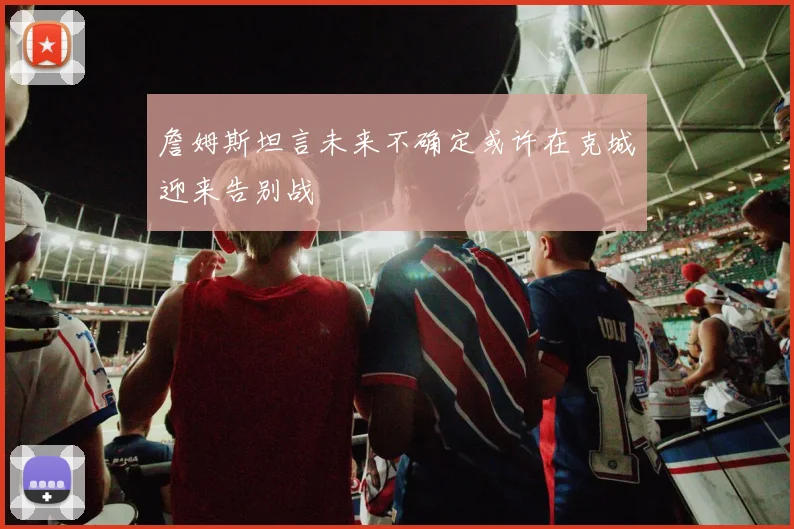 詹姆斯坦言未来不确定或许在克城迎来告别战