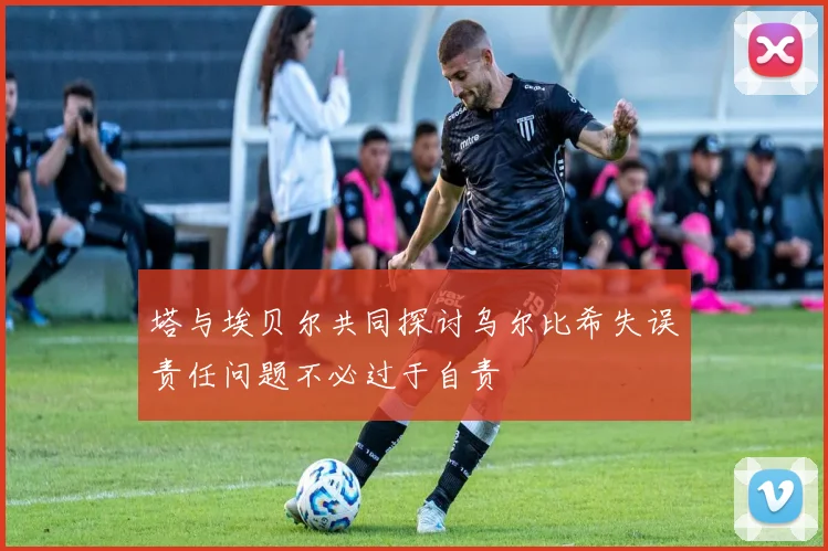 塔与埃贝尔共同探讨乌尔比希失误责任问题不必过于自责