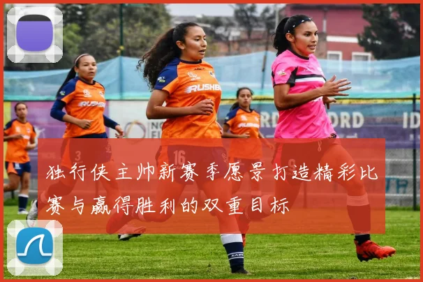 独行侠主帅新赛季愿景打造精彩比赛与赢得胜利的双重目标
