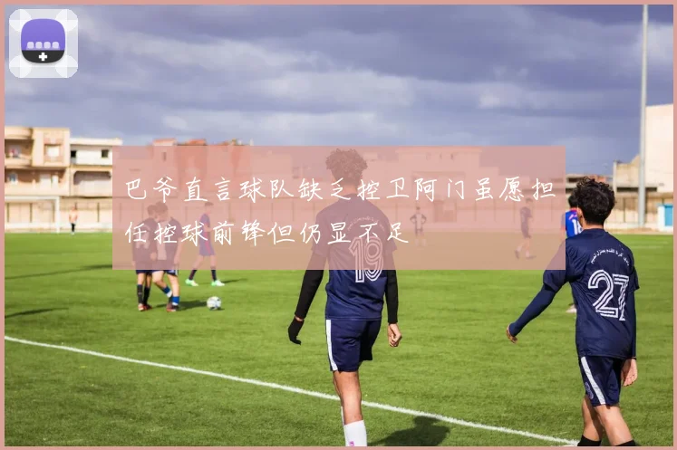 巴爷直言球队缺乏控卫阿门虽愿担任控球前锋但仍显不足