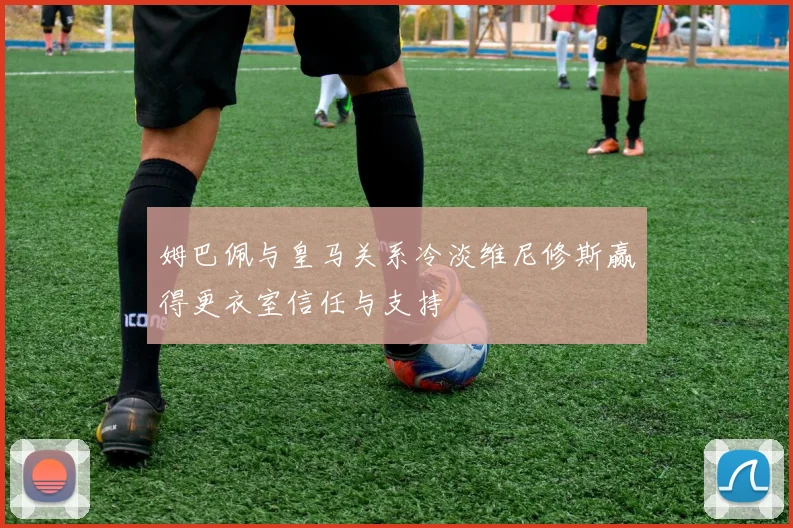 姆巴佩与皇马关系冷淡维尼修斯赢得更衣室信任与支持