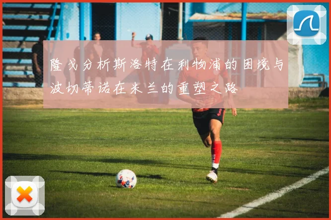 隆戈分析斯洛特在利物浦的困境与波切蒂诺在米兰的重塑之路