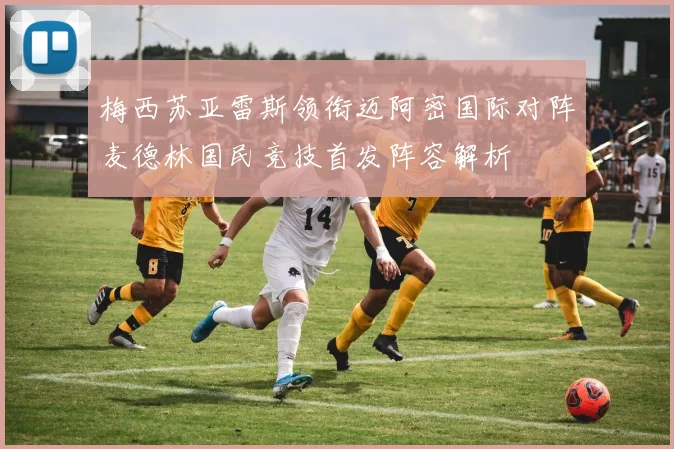 梅西苏亚雷斯领衔迈阿密国际对阵麦德林国民竞技首发阵容解析