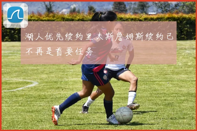 湖人优先续约里夫斯詹姆斯续约已不再是首要任务