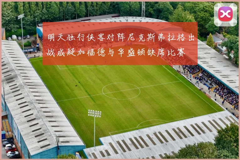 明天独行侠客对阵尼克斯弗拉格出战成疑加福德与华盛顿缺席比赛