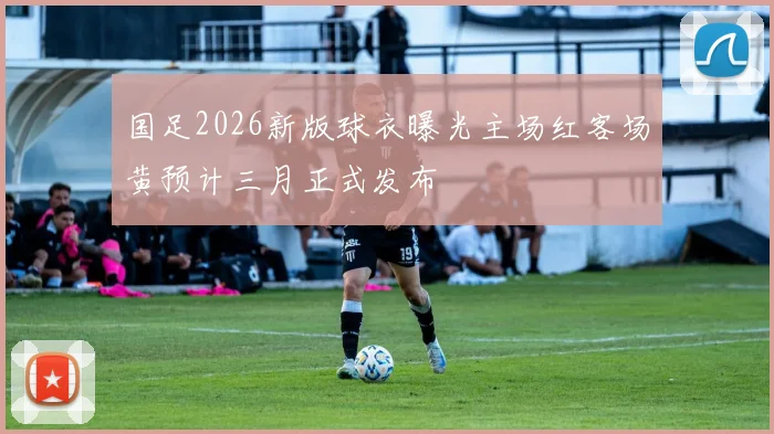 国足2026新版球衣曝光主场红客场黄预计三月正式发布