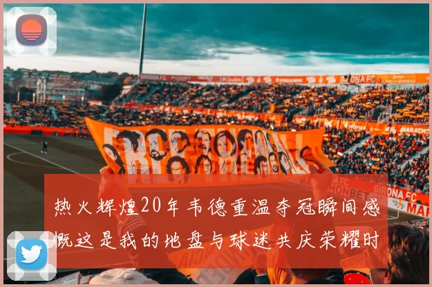 热火辉煌20年韦德重温夺冠瞬间感慨这是我的地盘与球迷共庆荣耀时刻